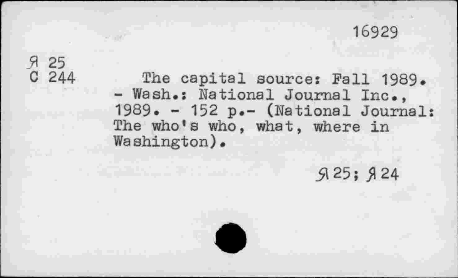 ﻿16929
fl 25
C 244 The capital source: Fall 1989* - Wash.: National Journal Inc., 1989. - 152 p.- (National Journal: The who’s who, what, where in Washington)•
5125; 5124